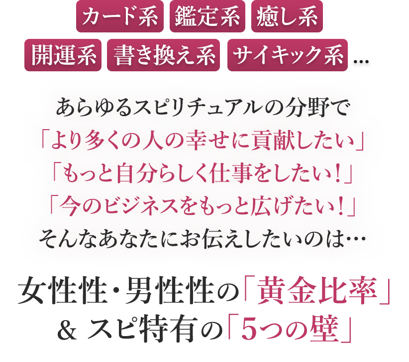 カード系・鑑定系・癒し系開運系・書き換え系・サイキック系...あらゆるスピリチュアルの分野で「より多くの人の幸せに貢献したい」「もっと自分らしく仕事をしたい！」「今のビジネスをもっと広げたい！」そんなあなたにお伝えしたいのは…女性性・男性性の『黄金比率』＆スピ特有の『５つの壁』