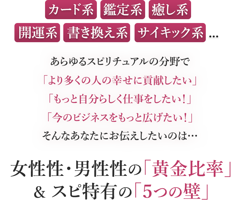 カード系・鑑定系・癒し系開運系・書き換え系・サイキック系...あらゆるスピリチュアルの分野で「より多くの人の幸せに貢献したい」「もっと自分らしく仕事をしたい！」「今のビジネスをもっと広げたい！」そんなあなたにお伝えしたいのは…女性性・男性性の『黄金比率』＆スピ特有の『５つの壁』